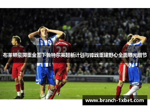 布莱顿豪掷重金签下鲁特尔英超新计划与锋线重建野心全面曝光细节